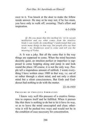 Part One. Sri Aurobindo on Himself
swer to it. You knock at the door to make the fellow
inside answer. He may or he may not; if he lies mum,
you have only to walk off, swearing. That's effort and
inspiration.
6-3-1936
*
Q: Do you mean that this method (to ‘sit in vacant
meditation and see what comes from the intuitive
Gods’) can really do something? I understand that you
wrote many things in that way, but people also say that
Gods – no. Goddesses used to come and tell you the
meaning of Vedas.
A: It was a joke. But all the same that is the way
things are supposed to come. When the mind becomes
decently quiet, an intuition perfect or imperfect is sup-
posed to come hopping along and jump in and look
round the place. Of course, it is not the only way. Peo-
ple tell a stupendous amount of rubbish. I wrote every-
thing I have written since 1909 in that way, i.e. out of
or rather through a silent mind, and not only a silent
mind but a silent consciousness. But Gods and God-
desses had nothing to do with the matter.
22-10-1935
P R E S S U R E O F C R E A T I V E F O R M A T I O N
I know very well this pressure of a creative forma-
tion to express itself and be fulfilled. When it presses
like that there is nothing to do but to let it have its way,
so as to leave the mind unoccupied and clear; other-
wise it will be pushed two ways and would not be in
the condition of ease necessary for concentration.
288
 