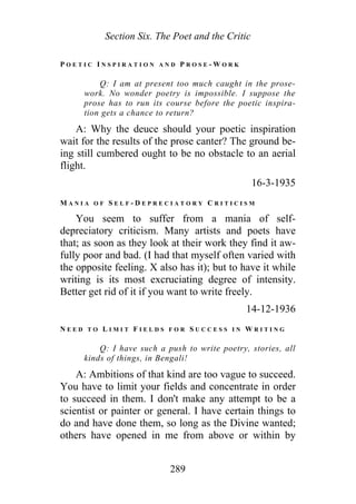 Section Six. The Poet and the Critic
P O E T I C I N S P I R A T I O N A N D P R O S E - W O R K
Q: I am at present too much caught in the prose-
work. No wonder poetry is impossible. I suppose the
prose has to run its course before the poetic inspira-
tion gets a chance to return?
A: Why the deuce should your poetic inspiration
wait for the results of the prose canter? The ground be-
ing still cumbered ought to be no obstacle to an aerial
flight.
16-3-1935
M A N I A O F S E L F - D E P R E C I A T O R Y C R I T I C I S M
You seem to suffer from a mania of self-
depreciatory criticism. Many artists and poets have
that; as soon as they look at their work they find it aw-
fully poor and bad. (I had that myself often varied with
the opposite feeling. X also has it); but to have it while
writing is its most excruciating degree of intensity.
Better get rid of it if you want to write freely.
14-12-1936
N E E D T O L I M I T F I E L D S F O R S U C C E S S I N W R I T I N G
Q: I have such a push to write poetry, stories, all
kinds of things, in Bengali!
A: Ambitions of that kind are too vague to succeed.
You have to limit your fields and concentrate in order
to succeed in them. I don't make any attempt to be a
scientist or painter or general. I have certain things to
do and have done them, so long as the Divine wanted;
others have opened in me from above or within by
289
 