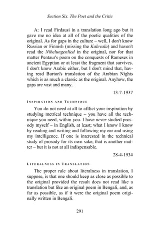 Section Six. The Poet and the Critic
A: I read Firdausi in a translation long ago but it
gave me no idea at all of the poetic qualities of the
original. As for gaps in the culture – well, I don't know
Russian or Finnish (missing the Kalevala) and haven't
read the Nibelungenlied in the original, nor for that
matter Pentaur's poem on the conquests of Rameses in
ancient Egyptian or at least the fragment that survives.
I don't know Arabic either, but I don't mind that, hav-
ing read Burton's translation of the Arabian Nights
which is as much a classic as the original. Anyhow, the
gaps are vast and many.
13-7-1937
I N S P I R A T I O N A N D T E C H N I Q U E
You do not need at all to afflict your inspiration by
studying metrical technique – you have all the tech-
nique you need, within you. I have never studied pros-
ody myself – in English, at least; what I know I know
by reading and writing and following my ear and using
my intelligence. If one is interested in the technical
study of prosody for its own sake, that is another mat-
ter – but it is not at all indispensable.
28-4-1934
L I T E R A L N E S S I N T R A N S L A T I O N
The proper rule about literalness in translation, I
suppose, is that one should keep as close as possible to
the original provided the result does not read like a
translation but like an original poem in Bengali, and, as
far as possible, as if it were the original poem origi-
nally written in Bengali.
291
 