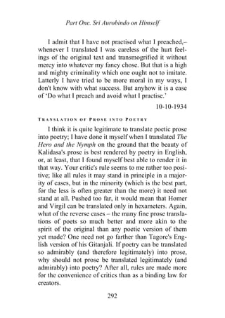 Part One. Sri Aurobindo on Himself
I admit that I have not practised what I preached,–
whenever I translated I was careless of the hurt feel-
ings of the original text and transmogrified it without
mercy into whatever my fancy chose. But that is a high
and mighty criminality which one ought not to imitate.
Latterly I have tried to be more moral in my ways, I
don't know with what success. But anyhow it is a case
of ‘Do what I preach and avoid what I practise.’
10-10-1934
T R A N S L A T I O N O F P R O S E I N T O P O E T R Y
I think it is quite legitimate to translate poetic prose
into poetry; I have done it myself when I translated The
Hero and the Nymph on the ground that the beauty of
Kalidasa's prose is best rendered by poetry in English,
or, at least, that I found myself best able to render it in
that way. Your critic's rule seems to me rather too posi-
tive; like all rules it may stand in principle in a major-
ity of cases, but in the minority (which is the best part,
for the less is often greater than the more) it need not
stand at all. Pushed too far, it would mean that Homer
and Virgil can be translated only in hexameters. Again,
what of the reverse cases – the many fine prose transla-
tions of poets so much better and more akin to the
spirit of the original than any poetic version of them
yet made? One need not go farther than Tagore's Eng-
lish version of his Gitanjali. If poetry can be translated
so admirably (and therefore legitimately) into prose,
why should not prose be translated legitimately (and
admirably) into poetry? After all, rules are made more
for the convenience of critics than as a binding law for
creators.
292
 