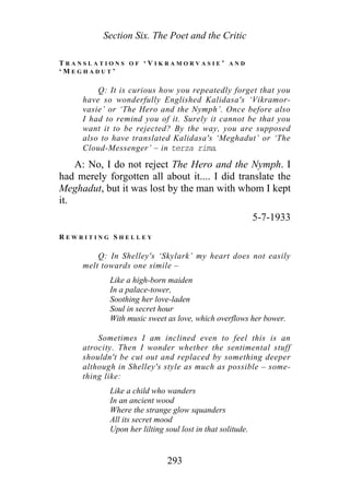 Section Six. The Poet and the Critic
T R A N S L A T I O N S O F ‘ V I K R A M O R V A S I E ’ A N D
‘ M E G H A D U T ’
Q: It is curious how you repeatedly forget that you
have so wonderfully Englished Kalidasa's ‘Vikramor-
vasie’ or ‘The Hero and the Nymph’. Once before also
I had to remind you of it. Surely it cannot be that you
want it to be rejected? By the way, you are supposed
also to have translated Kalidasa's ‘Meghadut’ or ‘The
Cloud-Messenger’ – in terza rima.
A: No, I do not reject The Hero and the Nymph. I
had merely forgotten all about it.... I did translate the
Meghadut, but it was lost by the man with whom I kept
it.
5-7-1933
R E W R I T I N G S H E L L E Y
Q: In Shelley's ‘Skylark’ my heart does not easily
melt towards one simile –
Like a high-born maiden
In a palace-tower,
Soothing her love-laden
Soul in secret hour
With music sweet as love, which overflows her bower.
Sometimes I am inclined even to feel this is an
atrocity. Then I wonder whether the sentimental stuff
shouldn't be cut out and replaced by something deeper
although in Shelley's style as much as possible – some-
thing like:
Like a child who wanders
In an ancient wood
Where the strange glow squanders
All its secret mood
Upon her lilting soul lost in that solitude.
293
 