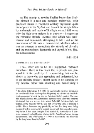 Part One. Sri Aurobindo on Himself
A: The attempt to rewrite Shelley better than Shel-
ley himself is a rash and hopeless endeavour. Your
proposed stanza is twentieth century mysticism quite
out of place in the Skylark and has not the simple felic-
ity and magic and music of Shelley's verse. I fail to see
why the high-born maiden is an atrocity – it expresses
the romantic attitude towards love which was senti-
mental and emotional, attempting to lift it out of the
coarseness of life into a mental-vital idealism which
was an attempt to resuscitate the attitude of chivalry
and the troubadours. Romantic and unreal, if you like,
but not atrocious.
8-11-1934
C O M M E N T S O N C R I T I C I S M S
48
The... letter was to be, as I suggested, ‘between
ourselves’; there is too much that is private and per-
sonal in it for publicity. It is something that can be
shown to those who can appreciate and understand, but
to an ordinary reader I might seem to be standing on
my defence rather than attacking and demolishing a
48
In a long letter dated 4-5-1947 Sri Aurobindo gave his comments
on certain criticisms made against his poetry by a friend of a sadhak-
poet apropos of a book by him on Sri Aurobindo's poetry. The sad-
hak-poet had asked Sri Aurobindo's permission to show this letter to
his friend, but in a second letter dated 7-7-1947 Sri Aurobindo had
explained the reasons why he did not favour the idea of making it
public. Since, however, any possibility of the first long letter being
misconstrued is removed if it is read along with the second explana-
tory letter, it has been thought fit to publish it, especially as it con-
tains extremely valuable data relating to Sri Aurobindo's own literary
development. The letter dated 7-7-1947 is placed here first followed
by the long letter dated 4-5-1947.
294
 