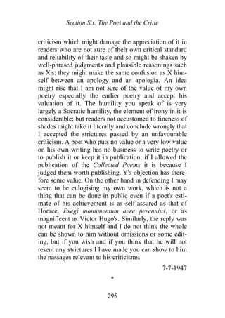 Section Six. The Poet and the Critic
criticism which might damage the appreciation of it in
readers who are not sure of their own critical standard
and reliability of their taste and so might be shaken by
well-phrased judgments and plausible reasonings such
as X's: they might make the same confusion as X him-
self between an apology and an apologia. An idea
might rise that I am not sure of the value of my own
poetry especially the earlier poetry and accept his
valuation of it. The humility you speak of is very
largely a Socratic humility, the element of irony in it is
considerable; but readers not accustomed to fineness of
shades might take it literally and conclude wrongly that
I accepted the strictures passed by an unfavourable
criticism. A poet who puts no value or a very low value
on his own writing has no business to write poetry or
to publish it or keep it in publication; if I allowed the
publication of the Collected Poems it is because I
judged them worth publishing. Y's objection has there-
fore some value. On the other hand in defending I may
seem to be eulogising my own work, which is not a
thing that can be done in public even if a poet's esti-
mate of his achievement is as self-assured as that of
Horace, Exegi monumentum aere perennius, or as
magnificent as Victor Hugo's. Similarly, the reply was
not meant for X himself and I do not think the whole
can be shown to him without omissions or some edit-
ing, but if you wish and if you think that he will not
resent any strictures I have made you can show to him
the passages relevant to his criticisms.
7-7-1947
*
295
 