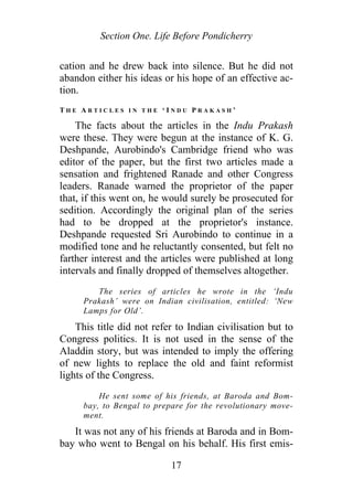 Section One. Life Before Pondicherry
cation and he drew back into silence. But he did not
abandon either his ideas or his hope of an effective ac-
tion.
T H E A R T I C L E S I N T H E ‘ I N D U P R A K A S H ’
The facts about the articles in the Indu Prakash
were these. They were begun at the instance of K. G.
Deshpande, Aurobindo's Cambridge friend who was
editor of the paper, but the first two articles made a
sensation and frightened Ranade and other Congress
leaders. Ranade warned the proprietor of the paper
that, if this went on, he would surely be prosecuted for
sedition. Accordingly the original plan of the series
had to be dropped at the proprietor's instance.
Deshpande requested Sri Aurobindo to continue in a
modified tone and he reluctantly consented, but felt no
farther interest and the articles were published at long
intervals and finally dropped of themselves altogether.
The series of articles he wrote in the ‘Indu
Prakash’ were on Indian civilisation, entitled: ‘New
Lamps for Old’.
This title did not refer to Indian civilisation but to
Congress politics. It is not used in the sense of the
Aladdin story, but was intended to imply the offering
of new lights to replace the old and faint reformist
lights of the Congress.
He sent some of his friends, at Baroda and Bom-
bay, to Bengal to prepare for the revolutionary move-
ment.
It was not any of his friends at Baroda and in Bom-
bay who went to Bengal on his behalf. His first emis-
17
 