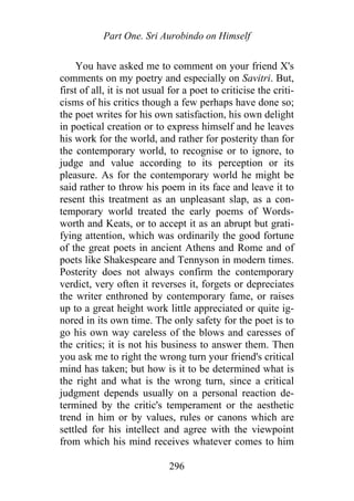 Part One. Sri Aurobindo on Himself
You have asked me to comment on your friend X's
comments on my poetry and especially on Savitri. But,
first of all, it is not usual for a poet to criticise the criti-
cisms of his critics though a few perhaps have done so;
the poet writes for his own satisfaction, his own delight
in poetical creation or to express himself and he leaves
his work for the world, and rather for posterity than for
the contemporary world, to recognise or to ignore, to
judge and value according to its perception or its
pleasure. As for the contemporary world he might be
said rather to throw his poem in its face and leave it to
resent this treatment as an unpleasant slap, as a con-
temporary world treated the early poems of Words-
worth and Keats, or to accept it as an abrupt but grati-
fying attention, which was ordinarily the good fortune
of the great poets in ancient Athens and Rome and of
poets like Shakespeare and Tennyson in modern times.
Posterity does not always confirm the contemporary
verdict, very often it reverses it, forgets or depreciates
the writer enthroned by contemporary fame, or raises
up to a great height work little appreciated or quite ig-
nored in its own time. The only safety for the poet is to
go his own way careless of the blows and caresses of
the critics; it is not his business to answer them. Then
you ask me to right the wrong turn your friend's critical
mind has taken; but how is it to be determined what is
the right and what is the wrong turn, since a critical
judgment depends usually on a personal reaction de-
termined by the critic's temperament or the aesthetic
trend in him or by values, rules or canons which are
settled for his intellect and agree with the viewpoint
from which his mind receives whatever comes to him
296
 