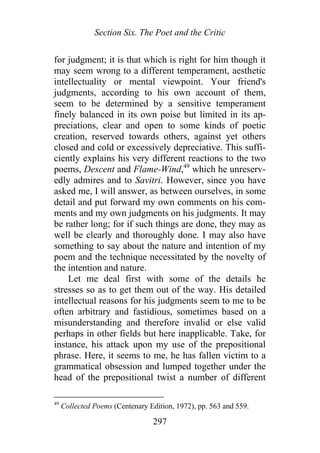 Section Six. The Poet and the Critic
for judgment; it is that which is right for him though it
may seem wrong to a different temperament, aesthetic
intellectuality or mental viewpoint. Your friend's
judgments, according to his own account of them,
seem to be determined by a sensitive temperament
finely balanced in its own poise but limited in its ap-
preciations, clear and open to some kinds of poetic
creation, reserved towards others, against yet others
closed and cold or excessively depreciative. This suffi-
ciently explains his very different reactions to the two
poems, Descent and Flame-Wind,49
which he unreserv-
edly admires and to Savitri. However, since you have
asked me, I will answer, as between ourselves, in some
detail and put forward my own comments on his com-
ments and my own judgments on his judgments. It may
be rather long; for if such things are done, they may as
well be clearly and thoroughly done. I may also have
something to say about the nature and intention of my
poem and the technique necessitated by the novelty of
the intention and nature.
Let me deal first with some of the details he
stresses so as to get them out of the way. His detailed
intellectual reasons for his judgments seem to me to be
often arbitrary and fastidious, sometimes based on a
misunderstanding and therefore invalid or else valid
perhaps in other fields but here inapplicable. Take, for
instance, his attack upon my use of the prepositional
phrase. Here, it seems to me, he has fallen victim to a
grammatical obsession and lumped together under the
head of the prepositional twist a number of different
49
Collected Poems (Centenary Edition, 1972), pp. 563 and 559.
297
 