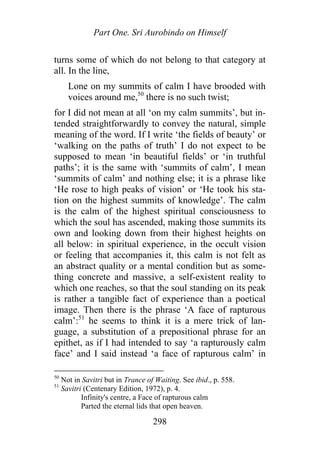 Part One. Sri Aurobindo on Himself
turns some of which do not belong to that category at
all. In the line,
Lone on my summits of calm I have brooded with
voices around me,50
there is no such twist;
for I did not mean at all ‘on my calm summits’, but in-
tended straightforwardly to convey the natural, simple
meaning of the word. If I write ‘the fields of beauty’ or
‘walking on the paths of truth’ I do not expect to be
supposed to mean ‘in beautiful fields’ or ‘in truthful
paths’; it is the same with ‘summits of calm’, I mean
‘summits of calm’ and nothing else; it is a phrase like
‘He rose to high peaks of vision’ or ‘He took his sta-
tion on the highest summits of knowledge’. The calm
is the calm of the highest spiritual consciousness to
which the soul has ascended, making those summits its
own and looking down from their highest heights on
all below: in spiritual experience, in the occult vision
or feeling that accompanies it, this calm is not felt as
an abstract quality or a mental condition but as some-
thing concrete and massive, a self-existent reality to
which one reaches, so that the soul standing on its peak
is rather a tangible fact of experience than a poetical
image. Then there is the phrase ‘A face of rapturous
calm’:51
he seems to think it is a mere trick of lan-
guage, a substitution of a prepositional phrase for an
epithet, as if I had intended to say ‘a rapturously calm
face’ and I said instead ‘a face of rapturous calm’ in
50
Not in Savitri but in Trance of Waiting. See ibid., p. 558.
51
Savitri (Centenary Edition, 1972), p. 4.
Infinity's centre, a Face of rapturous calm
Parted the eternal lids that open heaven.
298
 