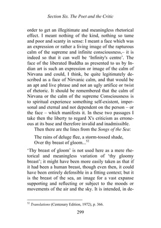 Section Six. The Poet and the Critic
order to get an illegitimate and meaningless rhetorical
effect. I meant nothing of the kind, nothing so tame
and poor and scanty in sense: I meant a face which was
an expression or rather a living image of the rapturous
calm of the supreme and infinite consciousness,– it is
indeed so that it can well be ‘Infinity's centre’. The
face of the liberated Buddha as presented to us by In-
dian art is such an expression or image of the calm of
Nirvana and could, I think, be quite legitimately de-
scribed as a face of Nirvanic calm, and that would be
an apt and live phrase and not an ugly artifice or twist
of rhetoric. It should be remembered that the calm of
Nirvana or the calm of the supreme Consciousness is
to spiritual experience something self-existent, imper-
sonal and eternal and not dependent on the person – or
the face – which manifests it. In these two passages I
take then the liberty to regard X's criticism as errone-
ous at its base and therefore invalid and inadmissible.
Then there are the lines from the Songs of the Sea:
The rains of deluge flee, a storm-tossed shade,
Over thy breast of gloom...52
‘Thy breast of gloom’ is not used here as a mere rhe-
torical and meaningless variation of ‘thy gloomy
breast’; it might have been more easily taken as that if
it had been a human breast, though even then, it could
have been entirely defensible in a fitting context; but it
is the breast of the sea, an image for a vast expanse
supporting and reflecting or subject to the moods or
movements of the air and the sky. It is intended, in de-
52
Translations (Centenary Edition, 1972), p. 366.
299
 