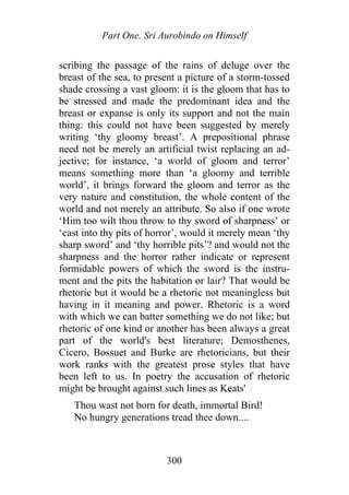 Part One. Sri Aurobindo on Himself
scribing the passage of the rains of deluge over the
breast of the sea, to present a picture of a storm-tossed
shade crossing a vast gloom: it is the gloom that has to
be stressed and made the predominant idea and the
breast or expanse is only its support and not the main
thing: this could not have been suggested by merely
writing ‘thy gloomy breast’. A prepositional phrase
need not be merely an artificial twist replacing an ad-
jective; for instance, ‘a world of gloom and terror’
means something more than ‘a gloomy and terrible
world’, it brings forward the gloom and terror as the
very nature and constitution, the whole content of the
world and not merely an attribute. So also if one wrote
‘Him too wilt thou throw to thy sword of sharpness’ or
‘cast into thy pits of horror’, would it merely mean ‘thy
sharp sword’ and ‘thy horrible pits’? and would not the
sharpness and the horror rather indicate or represent
formidable powers of which the sword is the instru-
ment and the pits the habitation or lair? That would be
rhetoric but it would be a rhetoric not meaningless but
having in it meaning and power. Rhetoric is a word
with which we can batter something we do not like; but
rhetoric of one kind or another has been always a great
part of the world's best literature; Demosthenes,
Cicero, Bossuet and Burke are rhetoricians, but their
work ranks with the greatest prose styles that have
been left to us. In poetry the accusation of rhetoric
might be brought against such lines as Keats'
Thou wast not born for death, immortal Bird!
No hungry generations tread thee down....
300
 