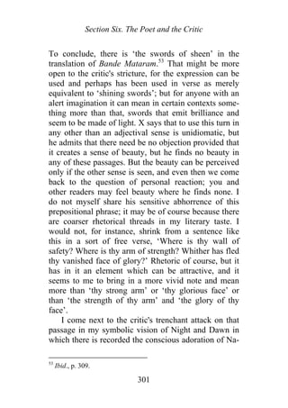 Section Six. The Poet and the Critic
To conclude, there is ‘the swords of sheen’ in the
translation of Bande Mataram.53
That might be more
open to the critic's stricture, for the expression can be
used and perhaps has been used in verse as merely
equivalent to ‘shining swords’; but for anyone with an
alert imagination it can mean in certain contexts some-
thing more than that, swords that emit brilliance and
seem to be made of light. X says that to use this turn in
any other than an adjectival sense is unidiomatic, but
he admits that there need be no objection provided that
it creates a sense of beauty, but he finds no beauty in
any of these passages. But the beauty can be perceived
only if the other sense is seen, and even then we come
back to the question of personal reaction; you and
other readers may feel beauty where he finds none. I
do not myself share his sensitive abhorrence of this
prepositional phrase; it may be of course because there
are coarser rhetorical threads in my literary taste. I
would not, for instance, shrink from a sentence like
this in a sort of free verse, ‘Where is thy wall of
safety? Where is thy arm of strength? Whither has fled
thy vanished face of glory?’ Rhetoric of course, but it
has in it an element which can be attractive, and it
seems to me to bring in a more vivid note and mean
more than ‘thy strong arm’ or ‘thy glorious face’ or
than ‘the strength of thy arm’ and ‘the glory of thy
face’.
I come next to the critic's trenchant attack on that
passage in my symbolic vision of Night and Dawn in
which there is recorded the conscious adoration of Na-
53
Ibid., p. 309.
301
 