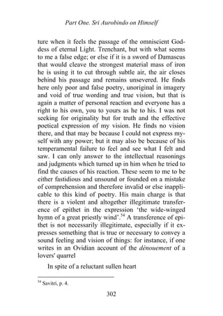 Part One. Sri Aurobindo on Himself
ture when it feels the passage of the omniscient God-
dess of eternal Light. Trenchant, but with what seems
to me a false edge; or else if it is a sword of Damascus
that would cleave the strongest material mass of iron
he is using it to cut through subtle air, the air closes
behind his passage and remains unsevered. He finds
here only poor and false poetry, unoriginal in imagery
and void of true wording and true vision, but that is
again a matter of personal reaction and everyone has a
right to his own, you to yours as he to his. I was not
seeking for originality but for truth and the effective
poetical expression of my vision. He finds no vision
there, and that may be because I could not express my-
self with any power; but it may also be because of his
temperamental failure to feel and see what I felt and
saw. I can only answer to the intellectual reasonings
and judgments which turned up in him when he tried to
find the causes of his reaction. These seem to me to be
either fastidious and unsound or founded on a mistake
of comprehension and therefore invalid or else inappli-
cable to this kind of poetry. His main charge is that
there is a violent and altogether illegitimate transfer-
ence of epithet in the expression ‘the wide-winged
hymn of a great priestly wind’.54
A transference of epi-
thet is not necessarily illegitimate, especially if it ex-
presses something that is true or necessary to convey a
sound feeling and vision of things: for instance, if one
writes in an Ovidian account of the dénouement of a
lovers' quarrel
In spite of a reluctant sullen heart
54
Savitri, p. 4.
302
 