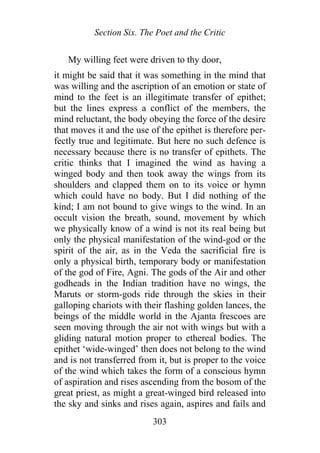 Section Six. The Poet and the Critic
My willing feet were driven to thy door,
it might be said that it was something in the mind that
was willing and the ascription of an emotion or state of
mind to the feet is an illegitimate transfer of epithet;
but the lines express a conflict of the members, the
mind reluctant, the body obeying the force of the desire
that moves it and the use of the epithet is therefore per-
fectly true and legitimate. But here no such defence is
necessary because there is no transfer of epithets. The
critic thinks that I imagined the wind as having a
winged body and then took away the wings from its
shoulders and clapped them on to its voice or hymn
which could have no body. But I did nothing of the
kind; I am not bound to give wings to the wind. In an
occult vision the breath, sound, movement by which
we physically know of a wind is not its real being but
only the physical manifestation of the wind-god or the
spirit of the air, as in the Veda the sacrificial fire is
only a physical birth, temporary body or manifestation
of the god of Fire, Agni. The gods of the Air and other
godheads in the Indian tradition have no wings, the
Maruts or storm-gods ride through the skies in their
galloping chariots with their flashing golden lances, the
beings of the middle world in the Ajanta frescoes are
seen moving through the air not with wings but with a
gliding natural motion proper to ethereal bodies. The
epithet ‘wide-winged’ then does not belong to the wind
and is not transferred from it, but is proper to the voice
of the wind which takes the form of a conscious hymn
of aspiration and rises ascending from the bosom of the
great priest, as might a great-winged bird released into
the sky and sinks and rises again, aspires and fails and
303
 