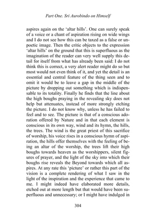 Part One. Sri Aurobindo on Himself
aspires again on the ‘altar hills’. One can surely speak
of a voice or a chant of aspiration rising on wide wings
and I do not see how this can be taxed as a false or un-
poetic image. Then the critic objects to the expression
‘altar hills’ on the ground that this is superfluous as the
imagination of the reader can very well supply this de-
tail for itself from what has already been said: I do not
think this is correct, a very alert reader might do so but
most would not even think of it, and yet the detail is an
essential and central feature of the thing seen and to
omit it would be to leave a gap in the middle of the
picture by dropping out something which is indispen-
sable to its totality. Finally he finds that the line about
the high boughs praying in the revealing sky does not
help but attenuates, instead of more strongly etching
the picture. I do not know why, unless he has failed to
feel and to see. The picture is that of a conscious ado-
ration offered by Nature and in that each element is
conscious in its own way, wind and its hymn, the hills,
the trees. The wind is the great priest of this sacrifice
of worship, his voice rises in a conscious hymn of aspi-
ration, the hills offer themselves with the feeling of be-
ing an altar of the worship, the trees lift their high
boughs towards heaven as the worshippers, silent fig-
ures of prayer, and the light of the sky into which their
boughs rise reveals the Beyond towards which all as-
pires. At any rate this ‘picture’ or rather this part of the
vision is a complete rendering of what I saw in the
light of the inspiration and the experience that came to
me. I might indeed have elaborated more details,
etched out at more length but that would have been su-
perfluous and unnecessary; or I might have indulged in
304
 