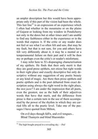 Section Six. The Poet and the Critic
an ampler description but this would have been appro-
priate only if this part of the vision had been the whole.
This last line55
is an expression of an experience which
I often had whether in the mountains or on the plains
of Gujarat or looking from my window in Pondicherry
not only in the dawn but at other times and I am unable
to find any feebleness either in the experience or in the
words that express it. If the critic or any reader does
not feel or see what I so often felt and saw, that may be
my fault, but that is not sure, for you and others have
felt very differently about it; it may be a mental or a
temperamental failure on their part and it will be then
my or perhaps even the critic's or reader's misfortune.
I may refer here to X's disparaging characterisation
of my epithets. He finds that their only merit is that
they are good prose epithets, not otiose but right words
in their right place and exactly descriptive but only de-
scriptive without any suggestion of any poetic beauty
or any kind of magic. Are there then prose epithets and
poetic epithets and is the poet debarred from exact de-
scription using always the right word in the right place,
the mot juste? I am under the impression that all poets,
even the greatest, use as the bulk of their adjectives
words that have that merit, and the difference from
prose is that a certain turn in the use of them accompa-
nied by the power of the rhythm in which they are car-
ried lifts all to the poetic level. Take one of the pas-
sages I have quoted from Milton,
On evil days though fall'n, and evil tongues...
Blind Thamyris and blind Maeonides
55
The high boughs prayed in a revealing sky. – Ibid
305
 