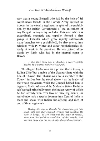 Part One. Sri Aurobindo on Himself
sary was a young Bengali who had by the help of Sri
Aurobindo's friends in the Baroda Army enlisted as
trooper in the cavalry regiment in spite of the prohibi-
tion by the British Government of the enlistment of
any Bengali in any army in India. This man who was
exceedingly energetic and capable, formed a first
group in Calcutta which grew rapidly (afterwards
many branches were established); he also entered into
relations with P. Mitter and other revolutionaries al-
ready at work in the province. He was joined after-
wards by Barin who had in the interval come to
Baroda.
At this time there was at Bombay a secret society
headed by a Rajput prince of Udaipur.
This Rajput leader was not a prince, that is to say, a
Ruling Chief but a noble of the Udaipur State with the
title of Thakur. The Thakur was not a member of the
Council in Bombay; he stood above it as the leader of
the whole movement while the Council helped him to
organise Maharashtra and the Mahratta States. He him-
self worked principally upon the Indian Army of which
he had already won over two or three regiments. Sri
Aurobindo took a special journey into Central India to
meet and speak with Indian sub-officers and men of
one of these regiments.
During his stay at Baroda Sri Aurobindo got into
touch with men that counted, groups that counted. He
went to Bengal ‘to see what was the hope of revival,
what was the political condition of the people, and
whether there was the possibility of a real movement’.
18
 