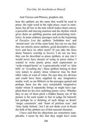 Part One. Sri Aurobindo on Himself
And Tiresias and Phineus, prophets old,
here the epithets are the same that would be used in
prose, the right word in the right place, exact in state-
ment, but all lies in the turn which makes them convey
a powerful and moving emotion and the rhythm which
gives them an uplifting passion and penetrating insis-
tence. In more ordinary passages such as the beginning
of Paradise Lost the epithets ‘forbidden tree’ and
‘mortal taste’ are of the same kind, but can we say that
they are merely prose epithets, good descriptive adjec-
tives and have no other merit? If you take the lines
about Nature's worship in Savitri, I do not see how
they can be described as prose epithets; at any rate I
would never have dreamt of using in prose unless I
wanted to write poetic prose such expressions as
‘wide-winged hymn’ or ‘a great priestly wind’ or ‘altar
hills’ or ‘revealing sky’; these epithets belong in their
very nature to poetry alone whatever may be their
other value or want of value. He says they are obvious
and could have been supplied by any imaginative
reader; well, so are Milton's in the passages quoted and
perhaps there too the very remarkable imaginative
reader whom X repeatedly brings in might have sup-
plied them by his own unfailing poetic verve. Whether
they or any of them prick a hidden beauty out of the
picture is for each reader to feel or judge for himself;
but perhaps he is thinking of such things as Keats'
‘magic casements’ and ‘foam of perilous seas’ and
‘fairy lands forlorn’, but I do not think even in Keats
the bulk of the epithets are of that unusual character.
I have said that his objections are sometimes inap-
plicable. I mean by this that they might have some
306
 