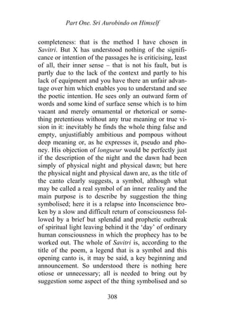 Part One. Sri Aurobindo on Himself
completeness: that is the method I have chosen in
Savitri. But X has understood nothing of the signifi-
cance or intention of the passages he is criticising, least
of all, their inner sense – that is not his fault, but is
partly due to the lack of the context and partly to his
lack of equipment and you have there an unfair advan-
tage over him which enables you to understand and see
the poetic intention. He sees only an outward form of
words and some kind of surface sense which is to him
vacant and merely ornamental or rhetorical or some-
thing pretentious without any true meaning or true vi-
sion in it: inevitably he finds the whole thing false and
empty, unjustifiably ambitious and pompous without
deep meaning or, as he expresses it, pseudo and pho-
ney. His objection of longueur would be perfectly just
if the description of the night and the dawn had been
simply of physical night and physical dawn; but here
the physical night and physical dawn are, as the title of
the canto clearly suggests, a symbol, although what
may be called a real symbol of an inner reality and the
main purpose is to describe by suggestion the thing
symbolised; here it is a relapse into Inconscience bro-
ken by a slow and difficult return of consciousness fol-
lowed by a brief but splendid and prophetic outbreak
of spiritual light leaving behind it the ‘day’ of ordinary
human consciousness in which the prophecy has to be
worked out. The whole of Savitri is, according to the
title of the poem, a legend that is a symbol and this
opening canto is, it may be said, a key beginning and
announcement. So understood there is nothing here
otiose or unnecessary; all is needed to bring out by
suggestion some aspect of the thing symbolised and so
308
 