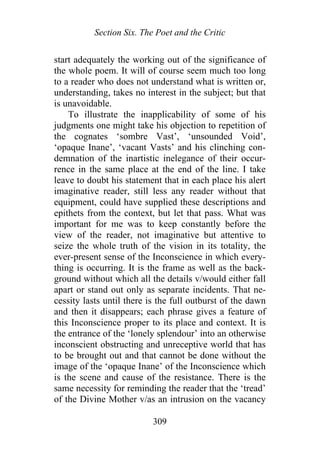 Section Six. The Poet and the Critic
start adequately the working out of the significance of
the whole poem. It will of course seem much too long
to a reader who does not understand what is written or,
understanding, takes no interest in the subject; but that
is unavoidable.
To illustrate the inapplicability of some of his
judgments one might take his objection to repetition of
the cognates ‘sombre Vast’, ‘unsounded Void’,
‘opaque Inane’, ‘vacant Vasts’ and his clinching con-
demnation of the inartistic inelegance of their occur-
rence in the same place at the end of the line. I take
leave to doubt his statement that in each place his alert
imaginative reader, still less any reader without that
equipment, could have supplied these descriptions and
epithets from the context, but let that pass. What was
important for me was to keep constantly before the
view of the reader, not imaginative but attentive to
seize the whole truth of the vision in its totality, the
ever-present sense of the Inconscience in which every-
thing is occurring. It is the frame as well as the back-
ground without which all the details v/would either fall
apart or stand out only as separate incidents. That ne-
cessity lasts until there is the full outburst of the dawn
and then it disappears; each phrase gives a feature of
this Inconscience proper to its place and context. It is
the entrance of the ‘lonely splendour’ into an otherwise
inconscient obstructing and unreceptive world that has
to be brought out and that cannot be done without the
image of the ‘opaque Inane’ of the Inconscience which
is the scene and cause of the resistance. There is the
same necessity for reminding the reader that the ‘tread’
of the Divine Mother v/as an intrusion on the vacancy
309
 