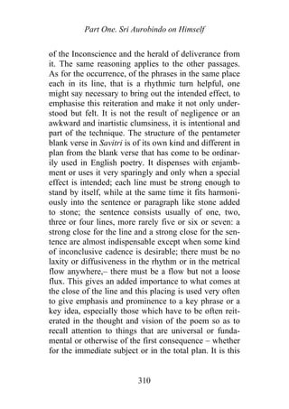 Part One. Sri Aurobindo on Himself
of the Inconscience and the herald of deliverance from
it. The same reasoning applies to the other passages.
As for the occurrence, of the phrases in the same place
each in its line, that is a rhythmic turn helpful, one
might say necessary to bring out the intended effect, to
emphasise this reiteration and make it not only under-
stood but felt. It is not the result of negligence or an
awkward and inartistic clumsiness, it is intentional and
part of the technique. The structure of the pentameter
blank verse in Savitri is of its own kind and different in
plan from the blank verse that has come to be ordinar-
ily used in English poetry. It dispenses with enjamb-
ment or uses it very sparingly and only when a special
effect is intended; each line must be strong enough to
stand by itself, while at the same time it fits harmoni-
ously into the sentence or paragraph like stone added
to stone; the sentence consists usually of one, two,
three or four lines, more rarely five or six or seven: a
strong close for the line and a strong close for the sen-
tence are almost indispensable except when some kind
of inconclusive cadence is desirable; there must be no
laxity or diffusiveness in the rhythm or in the metrical
flow anywhere,– there must be a flow but not a loose
flux. This gives an added importance to what comes at
the close of the line and this placing is used very often
to give emphasis and prominence to a key phrase or a
key idea, especially those which have to be often reit-
erated in the thought and vision of the poem so as to
recall attention to things that are universal or funda-
mental or otherwise of the first consequence – whether
for the immediate subject or in the total plan. It is this
310
 
