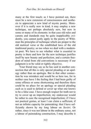 Part One. Sri Aurobindo on Himself
many at the first touch; as I have pointed out, there
must be a new extension of consciousness and aesthe-
sis to appreciate a new kind of mystic poetry. More-
over if it is really new in kind, it may employ a new
technique, not perhaps absolutely new, but new in
some or many of its elements: in that case old rules and
canons and standards may be quite inapplicable; evi-
dently, you cannot justly apply to the poetry of Whit-
man the principles of technique which are proper to the
old metrical verse or the established laws of the old
traditional poetry; so too when we deal with a modern-
ist poet. We have to see whether what is essential to
poetry is there and how far the new technique justifies
itself by new beauty and perfection, and a certain free-
dom of mind from old conventions is necessary if our
judgment is to be valid or rightly objective.
Your friend may say as he has said in another con-
nection that all this is only special pleading or an apol-
ogy rather than an apologia. But in that other connec-
tion he was mistaken and would be so here too, for in
neither case have I the feeling that I had been guilty of
some offence or some shortcoming and therefore there
could be no place for an apology or special pleading
such as is used to defend or cover up what one knows
to be a false case. I have enough respect for truth not to
try to cover up an imperfection; my endeavour would
be rather to cure the recognised imperfection; if I have
not poetical genius, at least I can claim a sufficient, if
not an infinite capacity for painstaking: that I have suf-
ficiently shown by my long labour on Savitri. Or
rather, since it was not labour in the ordinary sense, not
a labour of painstaking construction, I may describe it
312
 