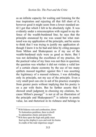 Section Six. The Poet and the Critic
as an infinite capacity for waiting and listening for the
true inspiration and rejecting all that fell short of it,
however good it might seem from a lower standard un-
til I got that which I felt to be absolutely right. X was
evidently under a misconception with regard to my de-
fence of the wealth-burdened line; he says that the
principle enounced by me was sound but what mat-
tered was my application of the principle, and he seems
to think that I was trying to justify my application al-
though I knew it to be bad and false by citing passages
from Milton and Shakespeare as if my use of the
wealth-burdened style were as good as theirs. But I
was not defending the excellence of my practice, for
the poetical value of my lines was not then in question;
the question was whether it did not violate a valid law
of a certain chaste economy by the use of too many
epithets massed together: against this I was asserting
the legitimacy of a massed richness, I was defending
only its principle, not my use of the principle. Even a
very small poet can cite in aid of his practice examples
from greater poets without implying that his poetry is
on a par with theirs. But he further asserts that I
showed small judgment in choosing my citations, be-
cause Milton's passage57
is not at all an illustration of
the principle and Shakespeare's58
is inferior in poetic
value, lax and rhetorical in its richness and belongs to
57
With hideous ruin and combustion, down
To bottomless perdition, there to dwell
In adamantine chains and penal fire.
58
Wilt thou upon the high and giddy mast
Seal up the shipboy's eyes and rock his brains
In cradle of the rude imperious surge?
313
 
