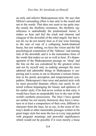 Part One. Sri Aurobindo on Himself
an early and inferior Shakespearean style. He says that
Milton's astounding effect is due only to the sound and
not to the words. That does not seem to me quite true:
the sound, the rhythmic resonance, the rhythmic sig-
nificance is undoubtedly the predominant factor; it
makes us hear and feel the crash and clamour and
clangour of the downfall of the rebel angels: but that is
not all, we do not merely hear as if one were listening
to the roar of ruin of a collapsing bomb-shattered
house, but saw nothing, we have the vision and the full
psychological commotion of the ‘hideous’ and naming
ruin of the downfall, and it is the tremendous force of
the words that makes us see as well as hear. X's dispar-
agement of the Shakespearean passage on ‘sleep’ and
the line on the sea considered by the greatest critics
and not by myself only as ranking amongst the most
admired and admirable things in Shakespeare is sur-
prising and it seems to me to illustrate a serious limita-
tion in his poetic perception and temperamental sym-
pathies. Shakespeare's later terse and packed style with
its more powerful dramatic effects can surely be ad-
mired without disparaging the beauty and opulence of
his earlier style; if he had never written in that style, it
would have been an unspeakable loss to the sum of the
world's aesthetic possessions. The lines I have quoted
are neither lax nor merely rhetorical, they have a terse-
ness or at least a compactness of their own, different in
character from the lines, let us say, in the scene of An-
tony's death or other memorable passages written in his
great tragic style but none the less at every step packed
with pregnant meanings and powerful significances
which would not be possible if it were merely a loose
314
 