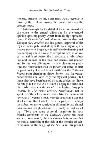 Section Six. The Poet and the Critic
rhetoric. Anyone writing such lines would deserve to
rank by them alone among the great and even the
greatest poets.
That is enough for the detail of the criticism and we
can come to the general effect and his pronounced
opinion upon my poetry. Apart from his high apprecia-
tion of Flame-wind and descent, Jivanmukta and
Thought the Paraclete and his general approval of the
mystic poems published along with my essay on quan-
titative metre in English, it is sufficiently damning and
discouraging and if I were to accept his verdict on my
earlier and latest poetry, the first comparatively value-
less and the last for the most part pseudo and phoney
and for the rest offering only a few pleasant or pretty
lines but not charged with the power and appeal of true
or great poetry, I would have to withdraw the Collected
Poems from circulation, throw Savitri into the waste-
paper-basket and keep only the mystical poems,– but
these also have been banned by some critics, so I have
no refuge left to me. As X is not a negligible critic and
his verdict agrees with that of the eulogist of my phi-
losophy in The Times Literary Supplement, not to
speak of others less authoritative like the communist
reviewer of Iyengar's book who declared that it was not
at all certain that I would live as a poet, it is perhaps
incumbent on me to consider in all humility my dismal
position and weigh whether it is really as bad as all
that. There are some especial judgments in your
friend's comments on the Collected Poems but these
seem to concern only the translations. It is curious that
he should complain of the lack of the impulse of self-
expression in the Songs of the Sea as in this poem I
315
 