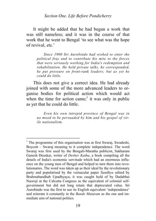 Section One. Life Before Pondicherry
It might be added that he had begun a work that
was still nameless; and it was in the course of that
work that he went to Bengal ‘to see what was the hope
of revival, etc.’
Since 1900 Sri Aurobindo had wished to enter the
political fray and to contribute his mite to the forces
that were seriously working for India's redemption and
rehabilitation. He held private talks, he corresponded,
he put pressure on front-rank leaders; but as yet he
could do little.
This does not give a correct idea. He had already
joined with some of the more advanced leaders to or-
ganise bodies for political action which would act
when the time for action came;1
it was only in public
as yet that he could do little.
Even his own intrepid province of Bengal was in
no mood to be persuaded by him and his gospel of vir-
ile nationalism.
1
The programme of this organisation was at first Swaraj, Swadeshi,
Boycott – Swaraj meaning to it complete independence. The word
Swaraj was first used by the Bengali-Maratha publicist, Sakharam
Ganesh Deuskar, writer of Desher Katha, a book compiling all the
details of India's economic servitude which had an enormous influ-
ence on the young men of Bengal and helped to turn them into revo-
lutionaries. The word was taken up as their ideal by the revolutionary
party and popularised by the vernacular paper Sandhya edited by
Brahmabandhab Upadhyaya; it was caught hold of by Dadabhai
Naoroji at the Calcutta Congress as the equivalent of colonial self-
government but did not long retain that depreciated value. Sri
Aurobindo was the first to use its English equivalent ‘independence’
and reiterate it constantly in the Bande Mataram as the one and im-
mediate aim of national politics.
19
 