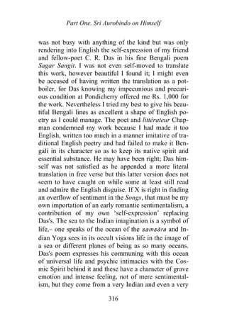 Part One. Sri Aurobindo on Himself
was not busy with anything of the kind but was only
rendering into English the self-expression of my friend
and fellow-poet C. R. Das in his fine Bengali poem
Sagar Sangit. I was not even self-moved to translate
this work, however beautiful I found it; I might even
be accused of having written the translation as a pot-
boiler, for Das knowing my impecunious and precari-
ous condition at Pondicherry offered me Rs. 1,000 for
the work. Nevertheless I tried my best to give his beau-
tiful Bengali lines as excellent a shape of English po-
etry as I could manage. The poet and littérateur Chap-
man condemned my work because I had made it too
English, written too much in a manner imitative of tra-
ditional English poetry and had failed to make it Ben-
gali in its character so as to keep its native spirit and
essential substance. He may have been right; Das him-
self was not satisfied as he appended a more literal
translation in free verse but this latter version does not
seem to have caught on while some at least still read
and admire the English disguise. If X is right in finding
an overflow of sentiment in the Songs, that must be my
own importation of an early romantic sentimentalism, a
contribution of my own ‘self-expression’ replacing
Das's. The sea to the Indian imagination is a symbol of
life,– one speaks of the ocean of the samsāra and In-
dian Yoga sees in its occult visions life in the image of
a sea or different planes of being as so many oceans.
Das's poem expresses his communing with this ocean
of universal life and psychic intimacies with the Cos-
mic Spirit behind it and these have a character of grave
emotion and intense feeling, not of mere sentimental-
ism, but they come from a very Indian and even a very
316
 