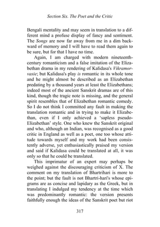 Section Six. The Poet and the Critic
Bengali mentality and may seem in translation to a dif-
ferent mind a profuse display of fancy and sentiment.
The Songs are now far away from me in a dim back-
ward of memory and I will have to read them again to
be sure, but for that I have no time.
Again, I am charged with modern nineteenth-
century romanticism and a false imitation of the Eliza-
bethan drama in my rendering of Kalidasa's Vikramor-
vasie; but Kalidasa's play is romantic in its whole tone
and he might almost be described as an Elizabethan
predating by a thousand years at least the Elizabethans;
indeed most of the ancient Sanskrit dramas are of this
kind, though the tragic note is missing, and the general
spirit resembles that of Elizabethan romantic comedy.
So I do not think I committed any fault in making the
translation romantic and in trying to make it Elizabe-
than, even if I only achieved a ‘sapless pseudo-
Elizabethan’ style. One who knew the Sanskrit original
and who, although an Indian, was recognised as a good
critic in England as well as a poet, one too whose atti-
tude towards myself and my work had been consis-
tently adverse, yet enthusiastically praised my version
and said if Kalidasa could be translated at all, it was
only so that he could be translated.
This imprimatur of an expert may perhaps be
weighed against the discouraging criticism of X. The
comment on my translation of Bhartrihari is more to
the point; but the fault is not Bhartri-hari's whose epi-
grams are as concise and lapidary as the Greek, but in
translating I indulged my tendency at the time which
was predominantly romantic: the version presents
faithfully enough the ideas of the Sanskrit poet but riot
317
 