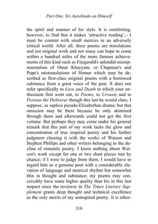 Part One. Sri Aurobindo on Himself
the spirit and manner of his style. It is comforting,
however, to find that it makes ‘attractive reading’,– I
must be content with small mercies in an adversely
critical world. After all, these poems are translations
and not original work and not many can hope to come
within a hundred miles of the more famous achieve-
ments of this kind such as Fitzgerald's splendid misrep-
resentation of Omar Khayyam, or Chapman's and
Pope's mistranslations of Homer which may be de-
scribed as first-class original poems with a borrowed
substance from a great voice of the past. X does not
refer specifically to Love and Death to which your en-
thusiasm first went out, to Poems, to Urvasie and to
Perseus the Deliverer though this last he would class, I
suppose, as sapless pseudo-Elizabethan drama; but that
omission may be there because he only skimmed
through them and afterwards could not get the first
volume. But perhaps they may come under his general
remark that this part of my work lacks the glow and
concentration of true inspired poetry and his further
judgment classing it with the works of Watson and
Stephen Phillips and other writers belonging to the de-
cline of romantic poetry. I know nothing about Wat-
son's work except for one or two short pieces met by
chance; if I were to judge from them, I would have to
regard him as a genuine poet with a considerable ele-
vation of language and metrical rhythm but somewhat
thin in thought and substance; my poems may con-
ceivably have some higher quality than his in this last
respect since the reviewer in The Times Literary Sup-
plement grants deep thought and technical excellence
as the only merits of my uninspired poetry. It is other-
318
 