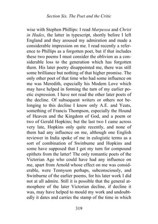 Section Six. The Poet and the Critic
wise with Stephen Phillips: I read Marpessa and Christ
in Hades, the latter in typescript, shortly before I left
England and they aroused my admiration and made a
considerable impression on me. I read recently a refer-
ence to Phillips as a forgotten poet, but if that includes
these two poems I must consider the oblivion as a con-
siderable loss to the generation which has forgotten
them. His later poetry disappointed me, there was still
some brilliance but nothing of that higher promise. The
only other poet of that time who had some influence on
me was Meredith, especially his Modern Love which
may have helped in forming the turn of my earlier po-
etic expression. I have not read the other later poets of
the decline. Of subsequent writers or others not be-
longing to this decline I know only A.E. and Yeats,
something of Francis Thompson, especially the Hound
of Heaven and the Kingdom of God, and a poem or
two of Gerald Hopkins; but the last two I came across
very late, Hopkins only quite recently, and none of
them had any influence on me, although one English
reviewer in India spoke of me in eulogistic terms as a
sort of combination of Swinburne and Hopkins and
some have supposed that I got my turn for compound
epithets from the latter! The only romantic poets of the
Victorian Age who could have had any influence on
me, apart from Arnold whose effect on me was consid-
erable, were Tennyson perhaps, subconsciously, and
Swinburne of the earlier poems, for his later work I did
not at all admire. Still it is possible that the general at-
mosphere of the later Victorian decline, if decline it
was, may have helped to mould my work and undoubt-
edly it dates and carries the stamp of the time in which
319
 