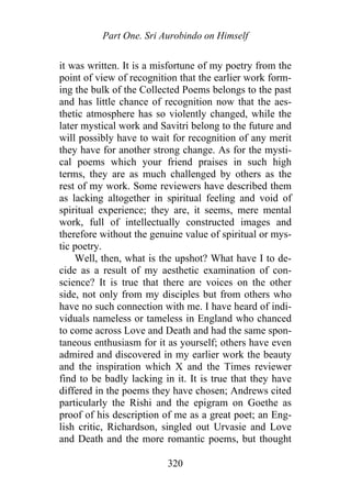 Part One. Sri Aurobindo on Himself
it was written. It is a misfortune of my poetry from the
point of view of recognition that the earlier work form-
ing the bulk of the Collected Poems belongs to the past
and has little chance of recognition now that the aes-
thetic atmosphere has so violently changed, while the
later mystical work and Savitri belong to the future and
will possibly have to wait for recognition of any merit
they have for another strong change. As for the mysti-
cal poems which your friend praises in such high
terms, they are as much challenged by others as the
rest of my work. Some reviewers have described them
as lacking altogether in spiritual feeling and void of
spiritual experience; they are, it seems, mere mental
work, full of intellectually constructed images and
therefore without the genuine value of spiritual or mys-
tic poetry.
Well, then, what is the upshot? What have I to de-
cide as a result of my aesthetic examination of con-
science? It is true that there are voices on the other
side, not only from my disciples but from others who
have no such connection with me. I have heard of indi-
viduals nameless or tameless in England who chanced
to come across Love and Death and had the same spon-
taneous enthusiasm for it as yourself; others have even
admired and discovered in my earlier work the beauty
and the inspiration which X and the Times reviewer
find to be badly lacking in it. It is true that they have
differed in the poems they have chosen; Andrews cited
particularly the Rishi and the epigram on Goethe as
proof of his description of me as a great poet; an Eng-
lish critic, Richardson, singled out Urvasie and Love
and Death and the more romantic poems, but thought
320
 