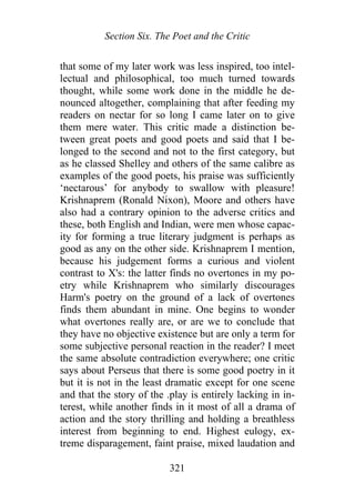 Section Six. The Poet and the Critic
that some of my later work was less inspired, too intel-
lectual and philosophical, too much turned towards
thought, while some work done in the middle he de-
nounced altogether, complaining that after feeding my
readers on nectar for so long I came later on to give
them mere water. This critic made a distinction be-
tween great poets and good poets and said that I be-
longed to the second and not to the first category, but
as he classed Shelley and others of the same calibre as
examples of the good poets, his praise was sufficiently
‘nectarous’ for anybody to swallow with pleasure!
Krishnaprem (Ronald Nixon), Moore and others have
also had a contrary opinion to the adverse critics and
these, both English and Indian, were men whose capac-
ity for forming a true literary judgment is perhaps as
good as any on the other side. Krishnaprem I mention,
because his judgement forms a curious and violent
contrast to X's: the latter finds no overtones in my po-
etry while Krishnaprem who similarly discourages
Harm's poetry on the ground of a lack of overtones
finds them abundant in mine. One begins to wonder
what overtones really are, or are we to conclude that
they have no objective existence but are only a term for
some subjective personal reaction in the reader? I meet
the same absolute contradiction everywhere; one critic
says about Perseus that there is some good poetry in it
but it is not in the least dramatic except for one scene
and that the story of the .play is entirely lacking in in-
terest, while another finds in it most of all a drama of
action and the story thrilling and holding a breathless
interest from beginning to end. Highest eulogy, ex-
treme disparagement, faint praise, mixed laudation and
321
 