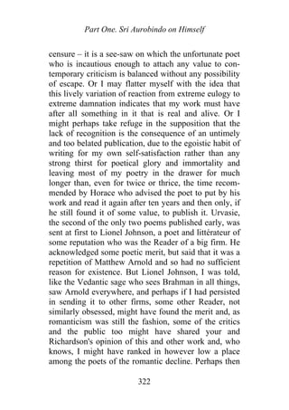 Part One. Sri Aurobindo on Himself
censure – it is a see-saw on which the unfortunate poet
who is incautious enough to attach any value to con-
temporary criticism is balanced without any possibility
of escape. Or I may flatter myself with the idea that
this lively variation of reaction from extreme eulogy to
extreme damnation indicates that my work must have
after all something in it that is real and alive. Or I
might perhaps take refuge in the supposition that the
lack of recognition is the consequence of an untimely
and too belated publication, due to the egoistic habit of
writing for my own self-satisfaction rather than any
strong thirst for poetical glory and immortality and
leaving most of my poetry in the drawer for much
longer than, even for twice or thrice, the time recom-
mended by Horace who advised the poet to put by his
work and read it again after ten years and then only, if
he still found it of some value, to publish it. Urvasie,
the second of the only two poems published early, was
sent at first to Lionel Johnson, a poet and littérateur of
some reputation who was the Reader of a big firm. He
acknowledged some poetic merit, but said that it was a
repetition of Matthew Arnold and so had no sufficient
reason for existence. But Lionel Johnson, I was told,
like the Vedantic sage who sees Brahman in all things,
saw Arnold everywhere, and perhaps if I had persisted
in sending it to other firms, some other Reader, not
similarly obsessed, might have found the merit and, as
romanticism was still the fashion, some of the critics
and the public too might have shared your and
Richardson's opinion of this and other work and, who
knows, I might have ranked in however low a place
among the poets of the romantic decline. Perhaps then
322
 