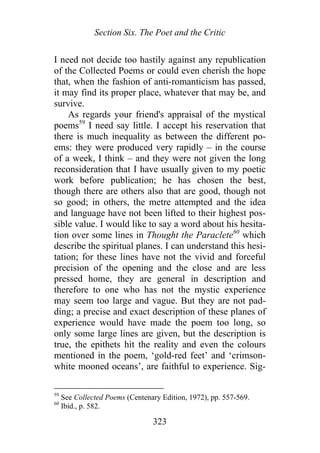 Section Six. The Poet and the Critic
I need not decide too hastily against any republication
of the Collected Poems or could even cherish the hope
that, when the fashion of anti-romanticism has passed,
it may find its proper place, whatever that may be, and
survive.
As regards your friend's appraisal of the mystical
poems59
I need say little. I accept his reservation that
there is much inequality as between the different po-
ems: they were produced very rapidly – in the course
of a week, I think – and they were not given the long
reconsideration that I have usually given to my poetic
work before publication; he has chosen the best,
though there are others also that are good, though not
so good; in others, the metre attempted and the idea
and language have not been lifted to their highest pos-
sible value. I would like to say a word about his hesita-
tion over some lines in Thought the Paraclete60
which
describe the spiritual planes. I can understand this hesi-
tation; for these lines have not the vivid and forceful
precision of the opening and the close and are less
pressed home, they are general in description and
therefore to one who has not the mystic experience
may seem too large and vague. But they are not pad-
ding; a precise and exact description of these planes of
experience would have made the poem too long, so
only some large lines are given, but the description is
true, the epithets hit the reality and even the colours
mentioned in the poem, ‘gold-red feet’ and ‘crimson-
white mooned oceans’, are faithful to experience. Sig-
59
See Collected Poems (Centenary Edition, 1972), pp. 557-569.
60
Ibid., p. 582.
323
 