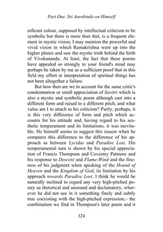 Part One. Sri Aurobindo on Himself
nificant colour, supposed by intellectual criticism to be
symbolic but there is more than that, is a frequent ele-
ment in mystic vision; I may mention the powerful and
vivid vision in which Ramakrishna went up into the
higher planes and saw the mystic truth behind the birth
of Vivekananda. At least, the fact that these poems
have appealed so strongly to your friend's mind may
perhaps be taken by me as a sufficient proof that in this
field my effort at interpretation of spiritual things has
not been altogether a failure.
But how then are we to account for the same critic's
condemnation or small appreciation of Savitri which is
also a mystic and symbolic poem although cast into a
different form and raised to a different pitch, and what
value am I to attach to his criticism? Partly, perhaps, it
is this very difference of form and pitch which ac-
counts for his attitude and, having regard to his aes-
thetic temperament and its limitations, it was inevita-
ble. He himself seems to suggest this reason when he
compares this difference to the difference of his ap-
proach as between Lycidas and Paradise Lost. His
temperamental turn is shown by his special apprecia-
tion of Francis Thompson and Coventry Patmore and
his response to Descent and Flame-Wind and the fine-
ness of his judgment when speaking of the Hound of
Heaven and the Kingdom of God, its limitation by his
approach towards Paradise Lost. I think he would be
naturally inclined to regard any very high-pitched po-
etry as rhetorical and unsound and declamatory, wher-
ever he did not see in it something finely and subtly
true coexisting with the high-pitched expression,– the
combination we find in Thompson's later poem and it
324
 