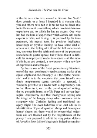 Section Six. The Poet and the Critic
is this he seems to have missed in Savitri. For Savitri
does contain or at least I intended it to contain what
you and others have felt in it but he has not been able
to feel because it is something which is outside his own
experience and to which he has no access. One who
has had the kind of experience which Savitri sets out to
express or who, not having it, is prepared by his tem-
perament, his mental turn, his previous intellectual
knowledge or psychic training, to have some kind of
access to it, the feeling of it if not the full understand-
ing, can enter into the spirit and sense of the poem and
respond to its poetic appeal; but without that it is diffi-
cult for an unprepared reader to respond,– all the more
if this is, as you contend, a new poetry with a new law
of expression and technique.
Lycidas is one of the finest poems in any literature,
one of the most consistently perfect among works of an
equal length and one can apply to it the epithet ‘exqui-
site’ and it is to the exquisite that your friend's aes-
thetic temperament seems specially to respond. It
would be possible to a reader with a depreciatory turn
to find flaws in it, such as the pseudo-pastoral setting,
the too powerful intrusion of St. Peter and puritan theo-
logical controversy into that incongruous setting and
the image of the hungry sheep which someone not in
sympathy with Christian feeling and traditional im-
agery might find even ludicrous or at least odd in its
identification of pseudo-pastoral sheep and theological
human sheep: but these would be hypercritical objec-
tions and are flooded out by the magnificence of the
poetry. I am prepared to admit the very patent defects
of Paradise Lost: Milton's heaven is indeed unconvinc-
325
 