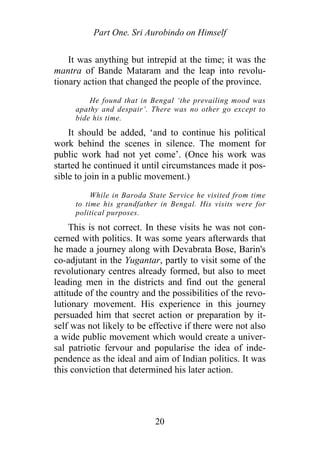 Part One. Sri Aurobindo on Himself
It was anything but intrepid at the time; it was the
mantra of Bande Mataram and the leap into revolu-
tionary action that changed the people of the province.
He found that in Bengal ‘the prevailing mood was
apathy and despair’. There was no other go except to
bide his time.
It should be added, ‘and to continue his political
work behind the scenes in silence. The moment for
public work had not yet come’. (Once his work was
started he continued it until circumstances made it pos-
sible to join in a public movement.)
While in Baroda State Service he visited from time
to time his grandfather in Bengal. His visits were for
political purposes.
This is not correct. In these visits he was not con-
cerned with politics. It was some years afterwards that
he made a journey along with Devabrata Bose, Barin's
co-adjutant in the Yugantar, partly to visit some of the
revolutionary centres already formed, but also to meet
leading men in the districts and find out the general
attitude of the country and the possibilities of the revo-
lutionary movement. His experience in this journey
persuaded him that secret action or preparation by it-
self was not likely to be effective if there were not also
a wide public movement which would create a univer-
sal patriotic fervour and popularise the idea of inde-
pendence as the ideal and aim of Indian politics. It was
this conviction that determined his later action.
20
 