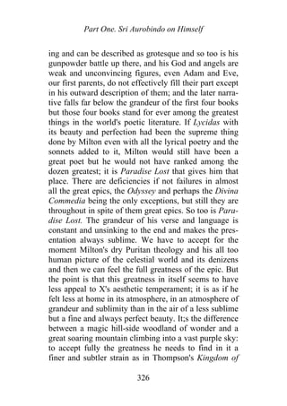 Part One. Sri Aurobindo on Himself
ing and can be described as grotesque and so too is his
gunpowder battle up there, and his God and angels are
weak and unconvincing figures, even Adam and Eve,
our first parents, do not effectively fill their part except
in his outward description of them; and the later narra-
tive falls far below the grandeur of the first four books
but those four books stand for ever among the greatest
things in the world's poetic literature. If Lycidas with
its beauty and perfection had been the supreme thing
done by Milton even with all the lyrical poetry and the
sonnets added to it, Milton would still have been a
great poet but he would not have ranked among the
dozen greatest; it is Paradise Lost that gives him that
place. There are deficiencies if not failures in almost
all the great epics, the Odyssey and perhaps the Divina
Commedia being the only exceptions, but still they are
throughout in spite of them great epics. So too is Para-
dise Lost. The grandeur of his verse and language is
constant and unsinking to the end and makes the pres-
entation always sublime. We have to accept for the
moment Milton's dry Puritan theology and his all too
human picture of the celestial world and its denizens
and then we can feel the full greatness of the epic. But
the point is that this greatness in itself seems to have
less appeal to X's aesthetic temperament; it is as if he
felt less at home in its atmosphere, in an atmosphere of
grandeur and sublimity than in the air of a less sublime
but a fine and always perfect beauty. It;s the difference
between a magic hill-side woodland of wonder and a
great soaring mountain climbing into a vast purple sky:
to accept fully the greatness he needs to find in it a
finer and subtler strain as in Thompson's Kingdom of
326
 