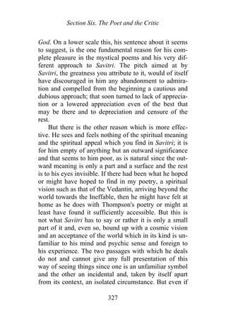 Section Six. The Poet and the Critic
God. On a lower scale this, his sentence about it seems
to suggest, is the one fundamental reason for his com-
plete pleasure in the mystical poems and his very dif-
ferent approach to Savitri. The pitch aimed at by
Savitri, the greatness you attribute to it, would of itself
have discouraged in him any abandonment to admira-
tion and compelled from the beginning a cautious and
dubious approach; that soon turned to lack of apprecia-
tion or a lowered appreciation even of the best that
may be there and to depreciation and censure of the
rest.
But there is the other reason which is more effec-
tive. He sees and feels nothing of the spiritual meaning
and the spiritual appeal which you find in Savitri; it is
for him empty of anything but an outward significance
and that seems to him poor, as is natural since the out-
ward meaning is only a part and a surface and the rest
is to his eyes invisible. If there had been what he hoped
or might have hoped to find in my poetry, a spiritual
vision such as that of the Vedantin, arriving beyond the
world towards the Ineffable, then he might have felt at
home as he does with Thompson's poetry or might at
least have found it sufficiently accessible. But this is
not what Savitri has to say or rather it is only a small
part of it and, even so, bound up with a cosmic vision
and an acceptance of the world which in its kind is un-
familiar to his mind and psychic sense and foreign to
his experience. The two passages with which he deals
do not and cannot give any full presentation of this
way of seeing things since one is an unfamiliar symbol
and the other an incidental and, taken by itself apart
from its context, an isolated circumstance. But even if
327
 