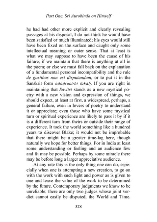 Part One. Sri Aurobindo on Himself
he had had other more explicit and clearly revealing
passages at his disposal, I do not think he would have
been satisfied or much illuminated; his eyes would still
have been fixed on the surface and caught only some
intellectual meaning or outer sense. That at least is
what we may suppose to have been the cause of his
failure, if we maintain that there is anything at all in
the poem; or else we must fall back on the explanation
of a fundamental personal incompatibility and the rule
de gustibus non est disputandum, or to put it in the
Sanskrit form nānārucirhi lokaḥ. If you are right in
maintaining that Savitri stands as a new mystical po-
etry with a new vision and expression of things, we
should expect, at least at first, a widespread, perhaps, a
general failure, even in lovers of poetry to understand
it or appreciate; even those who have some mystical
turn or spiritual experience are likely to pass it by if it
is a different turn from theirs or outside their range of
experience. It took the world something like a hundred
years to discover Blake; it would not be improbable
that there might be a greater time-lag here, though
naturally we hope for better things. For in India at least
some understanding or feeling and an audience few
and fit may be possible. Perhaps by some miracle there
may be before long a larger appreciative audience.
At any rate this is the only thing one can do, espe-
cially when one is attempting a new creation, to go on
with the work with such light and power as is given to
one and leave the value of the work to be determined
by the future. Contemporary judgments we know to be
unreliable; there are only two judges whose joint ver-
dict cannot easily be disputed, the World and Time.
328
 