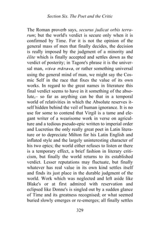 Section Six. The Poet and the Critic
The Roman proverb says, securus judicat orbis terra-
rum; but the world's verdict is secure only when it is
confirmed by Time. For it is not the opinion of the
general mass of men that finally decides, the decision
is really imposed by the judgment of a minority and
élite which is finally accepted and settles down as the
verdict of posterity; in Tagore's phrase it is the univer-
sal man, viśva mānava, or rather something universal
using the general mind of man, we might say the Cos-
mic Self in the race that fixes the value of its own
works. In regard to the great names in literature this
final verdict seems to have in it something of the abso-
lute,– so far as anything can be that in a temporal
world of relativities in which the Absolute reserves it-
self hidden behind the veil of human ignorance. It is no
use for some to contend that Virgil is a tame and ele-
gant writer of a wearisome work in verse on agricul-
ture and a tedious pseudo-epic written to imperial order
and Lucretius the only really great poet in Latin litera-
ture or to depreciate Milton for his Latin English and
inflated style and the largely uninteresting character of
his two epics; the world either refuses to listen or there
is a temporary effect, a brief fashion in literary criti-
cism, but finally the world returns to its established
verdict. Lesser reputations may fluctuate, but finally
whatever has real value in its own kind settles itself
and finds its just place in the durable judgment of the
world. Work which was neglected and left aside like
Blake's or at first admired with reservation and
eclipsed like Donne's is singled out by a sudden glance
of Time and its greatness recognised; or what seemed
buried slowly emerges or re-emerges; all finally settles
329
 