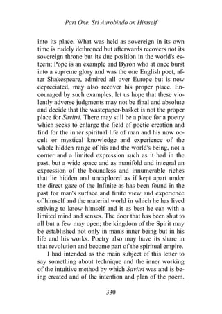 Part One. Sri Aurobindo on Himself
into its place. What was held as sovereign in its own
time is rudely dethroned but afterwards recovers not its
sovereign throne but its due position in the world's es-
teem; Pope is an example and Byron who at once burst
into a supreme glory and was the one English poet, af-
ter Shakespeare, admired all over Europe but is now
depreciated, may also recover his proper place. En-
couraged by such examples, let us hope that these vio-
lently adverse judgments may not be final and absolute
and decide that the wastepaper-basket is not the proper
place for Savitri. There may still be a place for a poetry
which seeks to enlarge the field of poetic creation and
find for the inner spiritual life of man and his now oc-
cult or mystical knowledge and experience of the
whole hidden range of his and the world's being, not a
corner and a limited expression such as it had in the
past, but a wide space and as manifold and integral an
expression of the boundless and innumerable riches
that lie hidden and unexplored as if kept apart under
the direct gaze of the Infinite as has been found in the
past for man's surface and finite view and experience
of himself and the material world in which he has lived
striving to know himself and it as best he can with a
limited mind and senses. The door that has been shut to
all but a few may open; the kingdom of the Spirit may
be established not only in man's inner being but in his
life and his works. Poetry also may have its share in
that revolution and become part of the spiritual empire.
I had intended as the main subject of this letter to
say something about technique and the inner working
of the intuitive method by which Savitri was and is be-
ing created and of the intention and plan of the poem.
330
 
