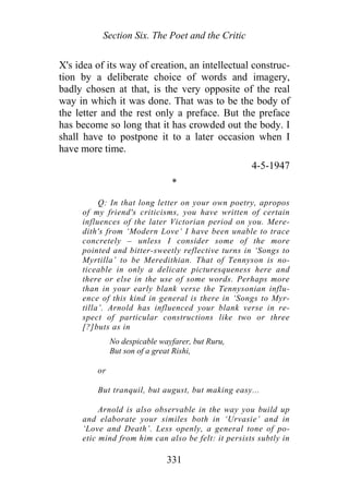 Section Six. The Poet and the Critic
X's idea of its way of creation, an intellectual construc-
tion by a deliberate choice of words and imagery,
badly chosen at that, is the very opposite of the real
way in which it was done. That was to be the body of
the letter and the rest only a preface. But the preface
has become so long that it has crowded out the body. I
shall have to postpone it to a later occasion when I
have more time.
4-5-1947
*
Q: In that long letter on your own poetry, apropos
of my friend's criticisms, you have written of certain
influences of the later Victorian period on you. Mere-
dith's from ‘Modern Love’ I have been unable to trace
concretely – unless I consider some of the more
pointed and bitter-sweetly reflective turns in ‘Songs to
Myrtilla’ to be Meredithian. That of Tennyson is no-
ticeable in only a delicate picturesqueness here and
there or else in the use of some words. Perhaps more
than in your early blank verse the Tennysonian influ-
ence of this kind in general is there in ‘Songs to Myr-
tilla’. Arnold has influenced your blank verse in re-
spect of particular constructions like two or three
[?]buts as in
No despicable wayfarer, but Ruru,
But son of a great Rishi,
or
But tranquil, but august, but making easy...
Arnold is also observable in the way you build up
and elaborate your similes both in ‘Urvasie’ and in
‘Love and Death’. Less openly, a general tone of po-
etic mind from him can also be felt: it persists subtly in
331
 