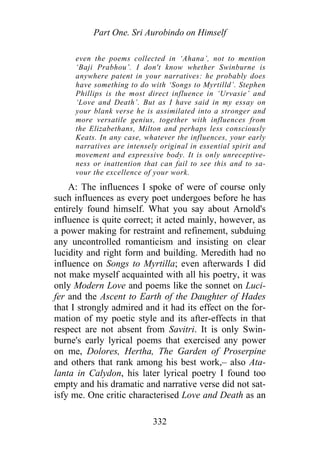 Part One. Sri Aurobindo on Himself
even the poems collected in ‘Ahana’, not to mention
‘Baji Prabhou’. I don't know whether Swinburne is
anywhere patent in your narratives: he probably does
have something to do with ‘Songs to Myrtilld’. Stephen
Phillips is the most direct influence in ‘Urvasie’ and
‘Love and Death’. But as I have said in my essay on
your blank verse he is assimilated into a stronger and
more versatile genius, together with influences from
the Elizabethans, Milton and perhaps less consciously
Keats. In any case, whatever the influences, your early
narratives are intensely original in essential spirit and
movement and expressive body. It is only unreceptive-
ness or inattention that can fail to see this and to sa-
vour the excellence of your work.
A: The influences I spoke of were of course only
such influences as every poet undergoes before he has
entirely found himself. What you say about Arnold's
influence is quite correct; it acted mainly, however, as
a power making for restraint and refinement, subduing
any uncontrolled romanticism and insisting on clear
lucidity and right form and building. Meredith had no
influence on Songs to Myrtilla; even afterwards I did
not make myself acquainted with all his poetry, it was
only Modern Love and poems like the sonnet on Luci-
fer and the Ascent to Earth of the Daughter of Hades
that I strongly admired and it had its effect on the for-
mation of my poetic style and its after-effects in that
respect are not absent from Savitri. It is only Swin-
burne's early lyrical poems that exercised any power
on me, Dolores, Hertha, The Garden of Proserpine
and others that rank among his best work,– also Ata-
lanta in Calydon, his later lyrical poetry I found too
empty and his dramatic and narrative verse did not sat-
isfy me. One critic characterised Love and Death as an
332
 