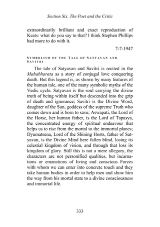 Section Six. The Poet and the Critic
extraordinarily brilliant and exact reproduction of
Keats: what do you say to that? I think Stephen Phillips
had more to do with it.
7-7-1947
S Y M B O L I S M O F T H E T A L E O F S A T Y A V A N A N D
S A V I T R I
The tale of Satyavan and Savitri is recited in the
Mahabharata as a story of conjugal love conquering
death. But this legend is, as shown by many features of
the human tale, one of the many symbolic myths of the
Vedic cycle. Satyavan is the soul carrying the divine
truth of being within itself but descended into the grip
of death and ignorance; Savitri is the Divine Word,
daughter of the Sun, goddess of the supreme Truth who
comes down and is born to save; Aswapati, the Lord of
the Horse, her human father, is the Lord of Tapasya,
the concentrated energy of spiritual endeavour that
helps us to rise from the mortal to the immortal planes;
Dyumatsena, Lord of the Shining Hosts, father of Sat-
yavan, is the Divine Mind here fallen blind, losing its
celestial kingdom of vision, and through that loss its
kingdom of glory. Still this is not a mere allegory, the
characters are not personified qualities, but incarna-
tions or emanations of living and conscious Forces
with whom we can enter into concrete touch and they
take human bodies in order to help men and show him
the way from his mortal state to a divine consciousness
and immortal life.
333
 