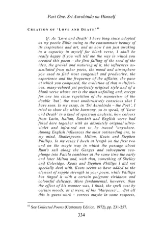Part One. Sri Aurobindo on Himself
C R E A T I O N O F ‘ L O V E A N D D E A T H ’ 61
Q: As ‘Love and Death’ I have long since adopted
as my poetic Bible owing to the consummate beauty of
its inspiration and art, and as now I am just awaking
to a capacity in myself for blank verse, I shall be
really happy if you will tell me the way in which you
created this poem – the first falling of the seed of the
idea, the growth and maturing of it, the influences as-
similated from other poets, the mood and atmosphere
you used to find most congenial and productive, the
experience and the frequency of the afflatus, the pace
at which you composed, the evolution of that multifari-
ous, many-echoed yet perfectly original style and of a
blank verse whose art is the most unfailing and, except
for one too close repetition of the mannerism of the
double ‘but’, the most unobtrusively conscious that I
have seen. In my essay, in ‘Sri Aurobindo – the Poet’, I
tried to show the white harmony, so to speak, of ‘Love
and Death’ in a kind of spectrum analysis, how colours
from Latin, Italian, Sanskrit and English verse had
fused here together with an absolutely original ultra-
violet and infra-red not to be traced ^anywhere.
Among English influences the most outstanding are, to
my mind, Shakespeare, Milton, Keats and Stephen
Phillips. In my essay I dwelt at length on the first two
and on the magic way in which the passage about
Rum's sail along the Ganges and subsequent sea-
plunge into Patala combines at the same time the early
and later Milton and, with that, something of Shelley
and Coleridge. Keats and Stephen Phillips I did not
specially deal with. Keats seems to have added to the
element of supple strength in your poem, while Phillips
has tinged it with a certain poignant vividness and
colourful delicacy. More fundamental, however, than
the effect of his manner was, I think, the spell cast by
certain moods, as it were, of his ‘Marpessa’.... But all
this is guess-work – correct maybe in some respects,
61
See Collected Poems (Centenary Edition, 1972), pp. 231-257.
334
 