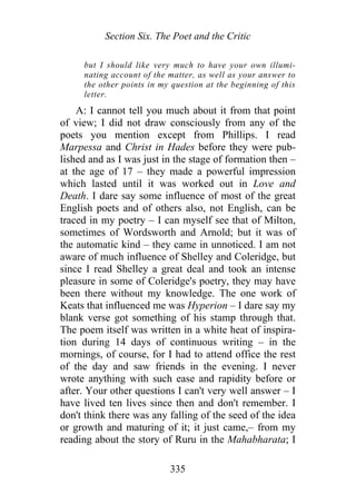 Section Six. The Poet and the Critic
but I should like very much to have your own illumi-
nating account of the matter, as well as your answer to
the other points in my question at the beginning of this
letter.
A: I cannot tell you much about it from that point
of view; I did not draw consciously from any of the
poets you mention except from Phillips. I read
Marpessa and Christ in Hades before they were pub-
lished and as I was just in the stage of formation then –
at the age of 17 – they made a powerful impression
which lasted until it was worked out in Love and
Death. I dare say some influence of most of the great
English poets and of others also, not English, can be
traced in my poetry – I can myself see that of Milton,
sometimes of Wordsworth and Arnold; but it was of
the automatic kind – they came in unnoticed. I am not
aware of much influence of Shelley and Coleridge, but
since I read Shelley a great deal and took an intense
pleasure in some of Coleridge's poetry, they may have
been there without my knowledge. The one work of
Keats that influenced me was Hyperion – I dare say my
blank verse got something of his stamp through that.
The poem itself was written in a white heat of inspira-
tion during 14 days of continuous writing – in the
mornings, of course, for I had to attend office the rest
of the day and saw friends in the evening. I never
wrote anything with such ease and rapidity before or
after. Your other questions I can't very well answer – I
have lived ten lives since then and don't remember. I
don't think there was any falling of the seed of the idea
or growth and maturing of it; it just came,– from my
reading about the story of Ruru in the Mahabharata; I
335
 