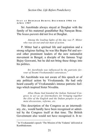 Section One. Life Before Pondicherry
S T A Y A T D E O G H A R D U R I N G D E C E M B E R 1 9 0 6 T O
A P R I L 1 9 0 7
Sri Aurobindo always stayed at Deoghar with the
family of his maternal grandfather Raj Narayan Bose.
The beaux-parents did not live at Deoghar.
Among the leading lights of the day was P. Mitter
who was an out-and-out man of action.
P. Mitter had a spiritual life and aspiration and a
strong religious feeling; he was like Bepin Pal and sev-
eral other prominent leaders of the new nationalist
movement in Bengal, a disciple of the famous Yogi
Bejoy Goswami, but he did not bring these things into
his politics.
Sri Aurobindo was influenced by the patriotic fer-
vour of Swami Vivekananda's utterances.2
Sri Aurobindo was not aware of this speech or of
any political action by Vivekananda. He had only
heard casually of Vivekananda's intense patriotic feel-
ings which inspired Sister Nivedita.
Allan Hume had founded the Indian National Con-
gress to act as an intermediary for bringing together
the élite of the English and the Indian peoples to pro-
mote discussions, reforms, etc.
This description of the Congress as an intermedi-
ary, etc., would hardly have been recognised or admit-
ted by the Congress itself at that time. The British
Government also would not have recognised it. It re-
2
In Vivekananda's speech ‘The Mission of the Vedanta’ delivered at
Kumbhakonam.
21
 